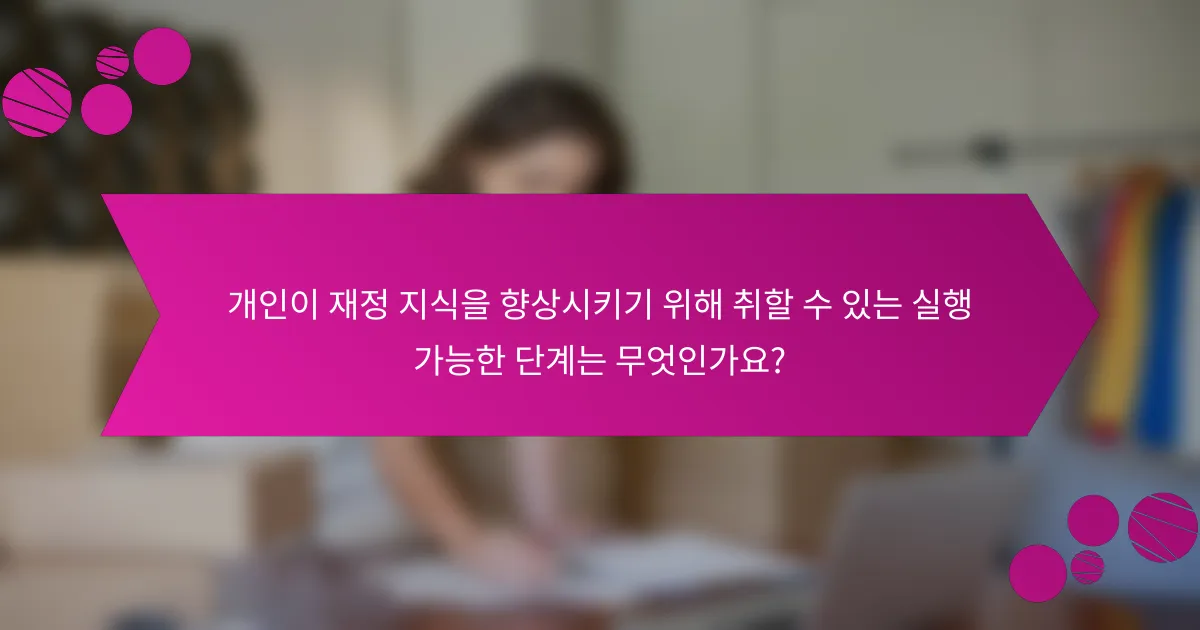 개인이 재정 지식을 향상시키기 위해 취할 수 있는 실행 가능한 단계는 무엇인가요?